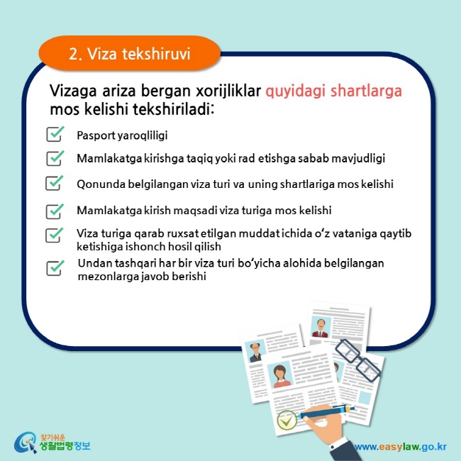 2. Viza tekshiruvi Vizaga ariza bergan xorijliklar quyidagi shartlarga mos kelishi tekshiriladi: Pasport yaroqliligi Mamlakatga kirishga taqiq yoki rad etishga sabab mavjudligi Qonunda belgilangan viza turi va uning shartlariga mos kelishi Mamlakatga kirish maqsadi viza turiga mos kelishi Viza turiga qarab ruxsat etilgan muddat ichida oʻz vataniga qaytib ketishiga ishonch hosil qilish Undan tashqari har bir viza turi boʻyicha alohida belgilangan mezonlarga javob berishi